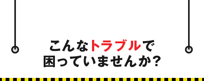 こんなトラブルで困っていませんか？